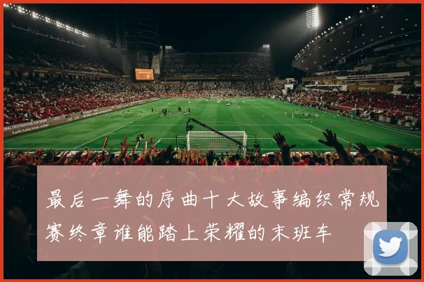 最后一舞的序曲十大故事编织常规赛终章谁能踏上荣耀的末班车