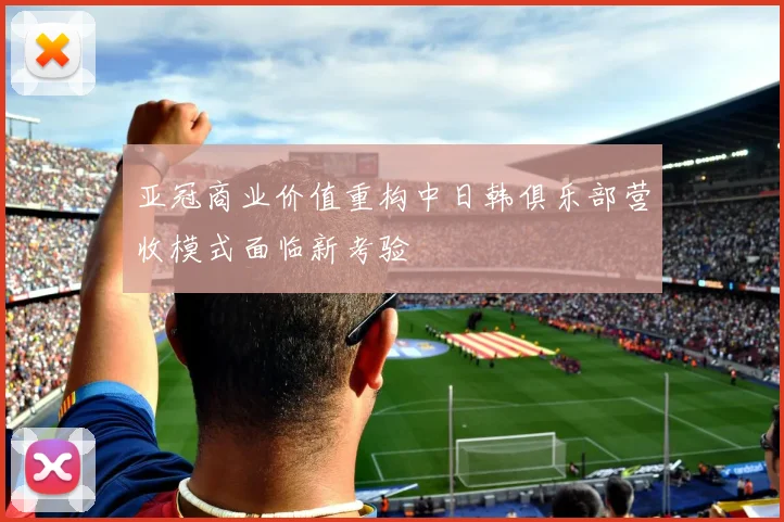 亚冠商业价值重构中日韩俱乐部营收模式面临新考验